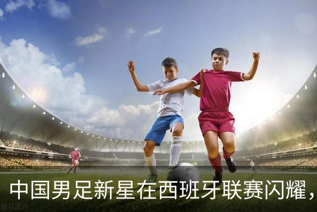 中国男足新星在西班牙联赛闪耀，全场帽子戏法引发关注