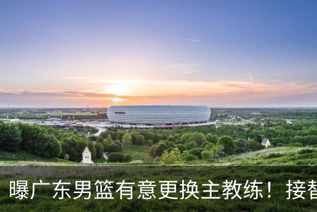 曝广东男篮有意更换主教练！接替杜锋三位候选人待选，朱芳雨进退两难